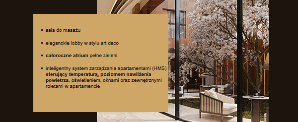 sala do masażu
  eleganckie lobby w stylu art deco
  
  całoroczne atrium pełne zieleni
  
  inteligentny system zarządzania apartamentami (HMS) sterujący temperaturą, poziomem nawilżenia powietrza, oświetleniem, oknami oraz zewnętrznymi roletami w apartamencie