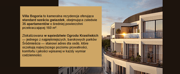 Villa Bogoria to kameralna rezydencja oferująca standard sześciu gwiazdek, obejmująca zaledwie 35 apartamentów o średniej powierzchni przekraczającej 160 m². Zlokalizowana w sąsiedztwie Ogrodu Krasińskich — jednego z najpiękniejszych, barokowych parków Śródmieścia — stanowi adres dla osób, które oczekują najwyższego poziomu prywatności, komfortu i jakości wpisanej w każdy wymiar codzienności.
