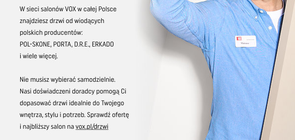 W sieci salonów VOX w całej Polsce znajdziesz drzwi od wiodących polskich producentów: POL-SKONE, PORTA, D.R.E, ERKADO i wiele więcej. Nie musisz wybierać samodzielnie. Nasi doświadczeni doradcy pomogą Ci dopasować drzwi idealnie do Twojego wnętrza, stylu i potrzeb. Sprawdź ofertę i najbliższy salon na vox.pl/drzwi