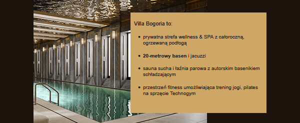 Villa Bogoria to:
  prywatna strefa wellness & SPA z całoroczną, ogrzewaną podłogą 
  20‑metrowy basen i jacuzzi
  sauna sucha i łaźnia parowa z autorskim basenikiem schładzającym
  przestrzeń fitness umożliwiająca trening jogi, pilates na sprzęcie Technogym