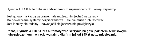 Hyundai TUCSON to bohater codzienności, z supermocami do Twojej dyspozycji. Jest gotowy na każdą wyprawę... ale możesz nim jechać na zakupy. Ma nowoczesne systemy bezpieczeństwa... ale nie musisz ich testować. Jest idealny dla rodziny... nawet jeśli się jeszcze nie powiększyła. Poznaj Hyundaia TUCSON z automatyczną skrzynią biegów, pakietem serwisowymi ubezpieczeniem - w racie wynajmu dla firm już od 949 zł netto miesięcznie.