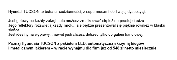 Hyundai TUCSON to bohater codzienności, z supermocami do Twojej dyspozycji. Jest gotowy na każdy zakręt.. ale możesz zrealksować się też na prostej drodze. Jego reflektory rozświetlą każdy mrok... ale będzie prezentował się pięknie również w blasku słońca. Jest idealny na wyprawy... nawet jeśli chcesz dotrzeć tylko do galerii handlowej. Poznaj Hyundaia TUCSON z pakietem LED, automatyczną skrzynią biegówi metalicznym lakierem - w racie wynajmu dla firm już od 548 zł netto miesięcznie.