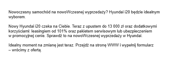 Nowoczesny samochód na nowoWczesnej wyprzedaży? Hyundai i20 będzie idealnym wyborem. Nowy Hyundai i20 czeka na Ciebie. Teraz z upustem do 13 000 zł oraz dodatkowymi korzyściami: leasingiem od 101% oraz pakietem serwisowym lub ubezpieczeniem w promocyjnej cenie. Sprawdź to na nowoWczesnej wyprzedaży w Hyundai. Idealny moment na zmianę jest teraz. Przejdź na stronę WWW i wypełnij formularz – wrócimy z ofertą.