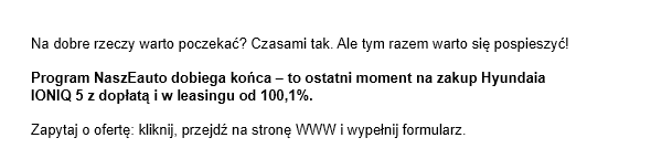 Na dobre rzeczy warto poczekać? Czasami tak. Ale tym razem warto się pospieszyć! Program NaszEauto dobiega końca - to ostatni moment na zakup Hyundaia IONIQ 5 z dopłatą i w leasingu od 100,1%. Zapytaj o ofertę: kliknij, przejdź na stronę WWW i wypełnij formularz.
